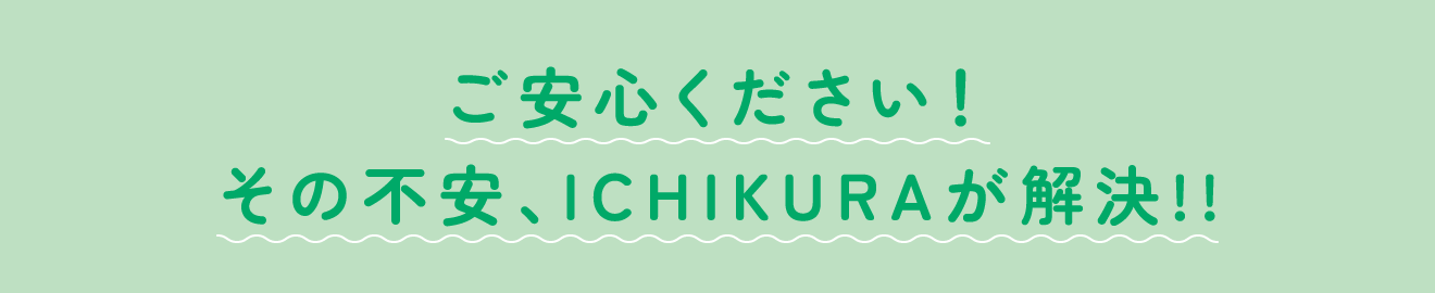 ご安心ください！その不安、ICHIKURAが解決!!