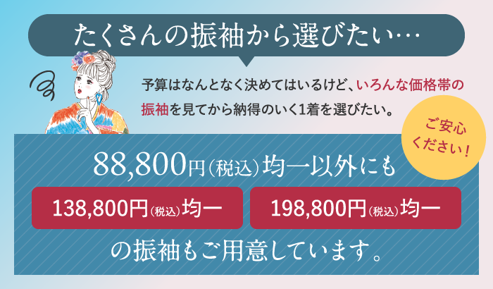 88,000円(税込)均一意外にも138,800円(税込)均一、198,800円(税込)均一の振袖もご用意しています。