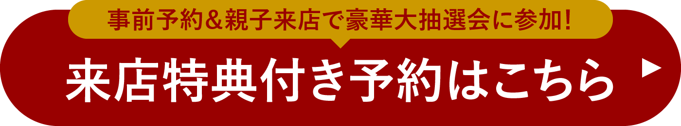 事前予約＆親子来店で豪華大抽選会に参加！ 来店特典付き予約はこちら