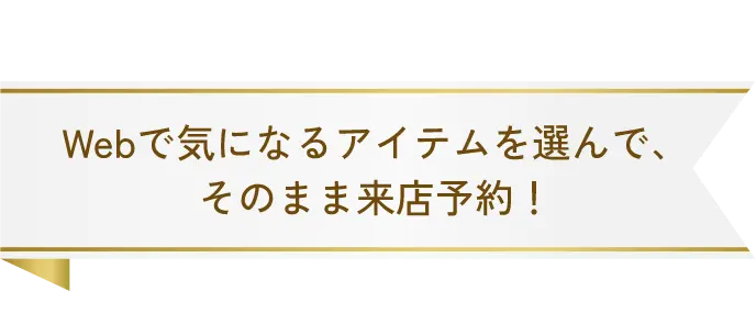 Webで気になるアイテムを選んで、そのまま来店予約!