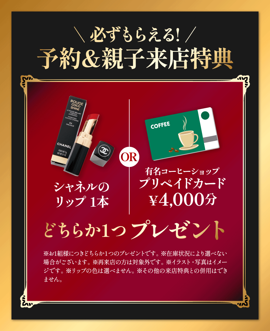 予約＆親子来店特典 シャネルのリップ1本or有名コーヒーショップのプリペイドカード￥4,000分どちらか1つプレゼント