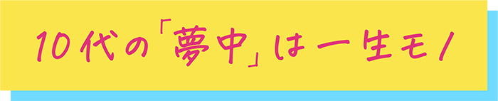 10代の「夢中」は 一生モノ